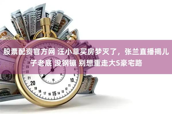 股票配资官方网 汪小菲买房梦灭了，张兰直播揭儿子老底 没钢镚 别想重走大S豪宅路