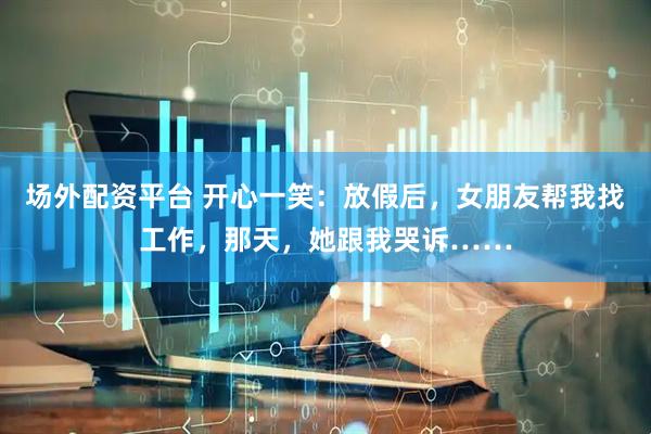 场外配资平台 开心一笑：放假后，女朋友帮我找工作，那天，她跟我哭诉……