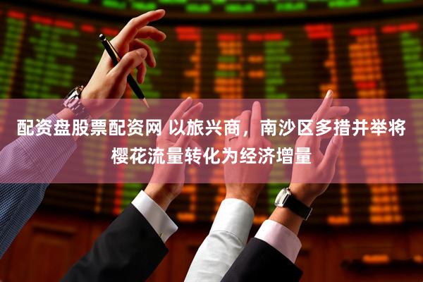 配资盘股票配资网 以旅兴商，南沙区多措并举将樱花流量转化为经济增量