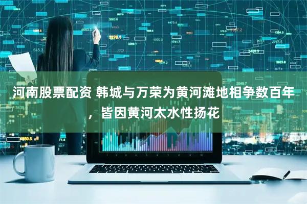河南股票配资 韩城与万荣为黄河滩地相争数百年，皆因黄河太水性扬花