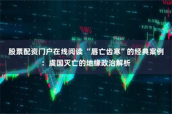 股票配资门户在线阅读 “唇亡齿寒”的经典案例：虞国灭亡的地缘政治解析