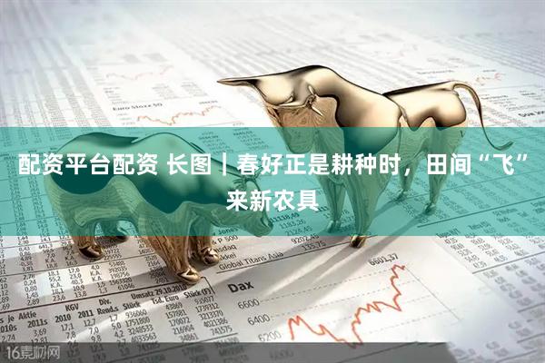 配资平台配资 长图｜春好正是耕种时，田间“飞”来新农具