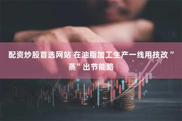 配资炒股首选网站 在油脂加工生产一线用技改“蒸”出节能路