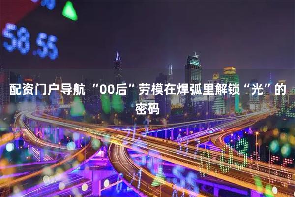配资门户导航 “00后”劳模在焊弧里解锁“光”的密码
