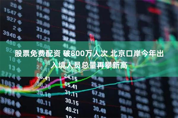 股票免费配资 破800万人次 北京口岸今年出入境人员总量再攀新高