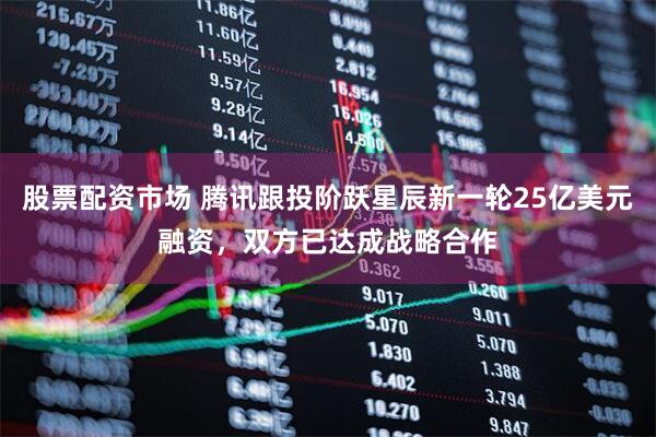 股票配资市场 腾讯跟投阶跃星辰新一轮25亿美元融资，双方已达成战略合作