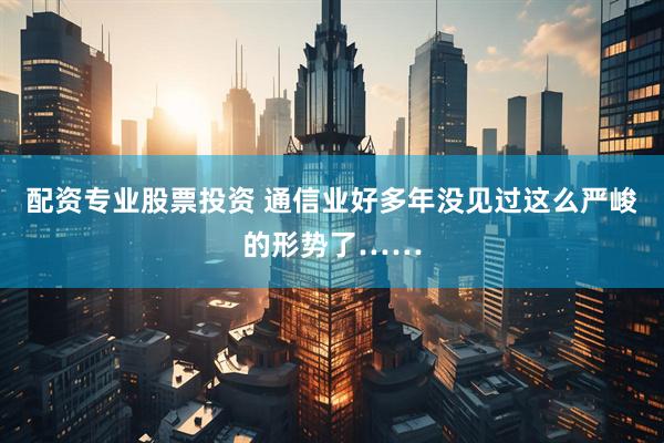 配资专业股票投资 通信业好多年没见过这么严峻的形势了……