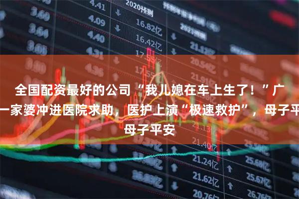 全国配资最好的公司 “我儿媳在车上生了！”广州一家婆冲进医院求助，医护上演“极速救护”，母子平安