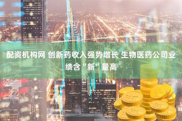 配资机构网 创新药收入强势增长 生物医药公司业绩含“新”量高