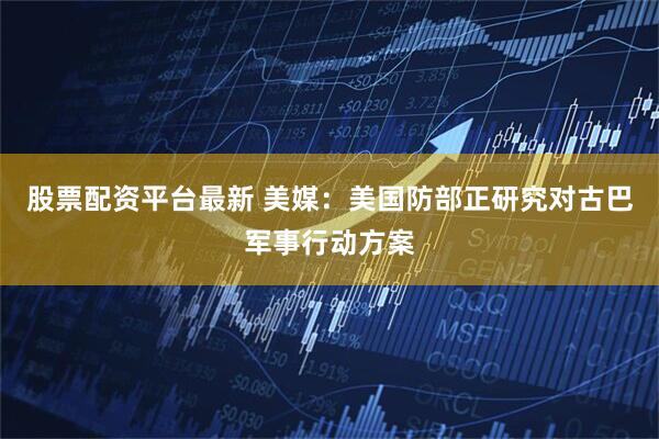 股票配资平台最新 美媒：美国防部正研究对古巴军事行动方案