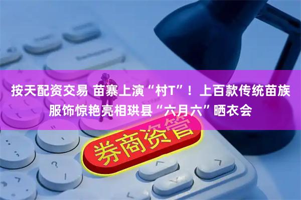 按天配资交易 苗寨上演“村T”！上百款传统苗族服饰惊艳亮相珙县“六月六”晒衣会