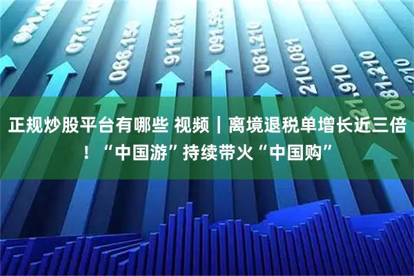 正规炒股平台有哪些 视频｜离境退税单增长近三倍！“中国游”持续带火“中国购”